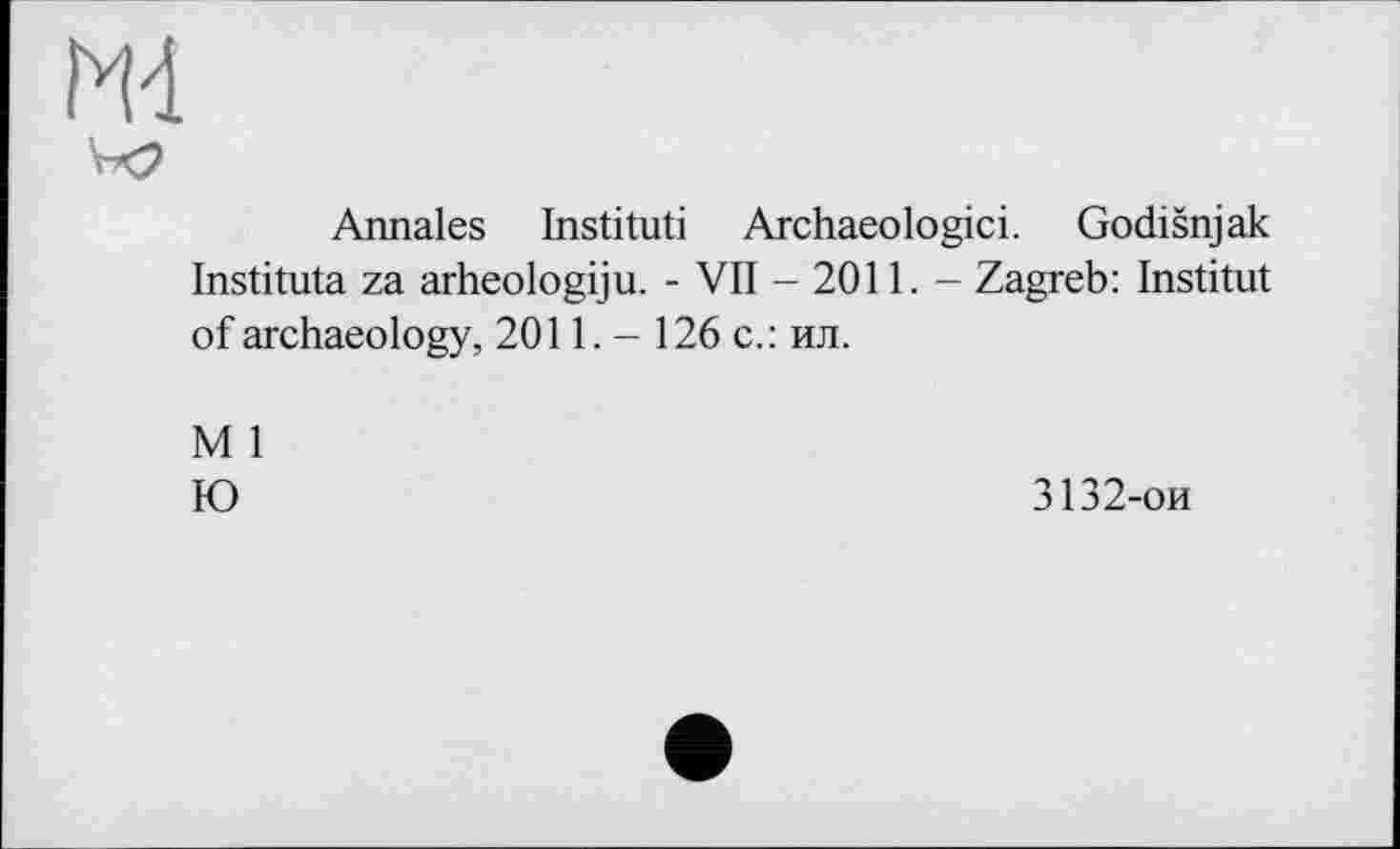 ﻿ж
Annales Institut! Archaeologici. Godišnjak Instituta za arheologiju. - VII - 2011. - Zagreb: Institut of archaeology, 2011. - 126 с.: ил.
М 1
Ю
3132-ои